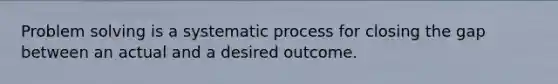 Problem solving is a systematic process for closing the gap between an actual and a desired outcome.