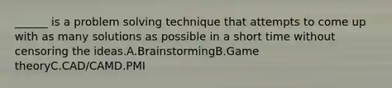 ______ is a problem solving technique that attempts to come up with as many solutions as possible in a short time without censoring the ideas.A.BrainstormingB.Game theoryC.CAD/CAMD.PMI