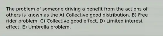 The problem of someone driving a benefit from the actions of others is known as the A) Collective good distribution. B) Free rider problem. C) Collective good effect. D) Limited interest effect. E) Umbrella problem.