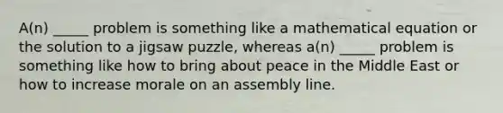 A(n) _____ problem is something like a mathematical equation or the solution to a jigsaw puzzle, whereas a(n) _____ problem is something like how to bring about peace in the Middle East or how to increase morale on an assembly line.