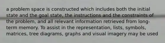 a problem space is constructed which includes both the initial state and the goal state, the instructions and the constraints of the problem, and all relevant information retrieved from long-term memory. To assist in the representation, lists, symbols, matrices, tree diagrams, graphs and visual imagery may be used