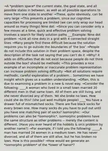 →A *problem space* the current state, the goal state, and all possible states in between, as well as all possible operations to move from one state to another →These, quite obviously, can be very large →This presents a problem, since our cognitive capacities for processing are limited (we can only wrap our head around so many things) Nine dot: →Since you can consider only a few moves at a time, quick and effective problem solving involves a search for likely solution paths ___Example: Nine dot problem →Link all nine dots in a grid with 4 connected straight lines →Many people find these difficult because the solution requires you to go outside the boundaries of 'the box' →People do not include this solution in their problem space, despite the description of the task not saying that you can't do it →Why? it adds on difficulties that do not exist because people do not think outside the box? should be methodic →This provides a nice example of an incomplete or inaccurate problem representation can increase problem solving difficulty →Not all solutions require methodic, careful exploration of a problem... Sometimes we have insight which gives us a sudden understanding. →Often, this is due to examining a problem in a new & novel way. →Consider the following: ____A woman who lived in a small town married 20 different men in that same town. All of them are still living, and she never divorced any of them. Yet she broke no laws. How could she do this? (she just wed multiple people) ____You have a drawer full of mismatched socks. There are five black socks for every brown one. How many socks do you have to pull out until you have one matching pair of socks? Isomorphic: →Our problems can also be *isomorphic*, isomorphic problems have the same structure as other problems -- merely the content is different. (Have you ever heard of the hobbits & orcs problem by another name?) →For example, if I told you the following: _____A man has married 24 women in a medium town. He has never divorced, and all of them are still alive, but he has broken no laws. How is this possible? →How would we generate an *isomorphic problem* of the *tower of hanoi*?