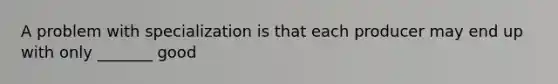 A problem with specialization is that each producer may end up with only _______ good