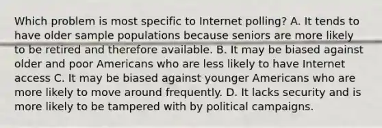 Which problem is most specific to Internet polling? A. It tends to have older sample populations because seniors are more likely to be retired and therefore available. B. It may be biased against older and poor Americans who are less likely to have Internet access C. It may be biased against younger Americans who are more likely to move around frequently. D. It lacks security and is more likely to be tampered with by political campaigns.