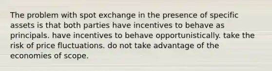 The problem with spot exchange in the presence of specific assets is that both parties have incentives to behave as principals. have incentives to behave opportunistically. take the risk of price fluctuations. do not take advantage of the economies of scope.