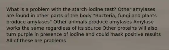 What is a problem with the starch-iodine test? Other amylases are found in other parts of the body "Bacteria, fungi and plants produce amylases" Other animals produce amylases Amylase works the same regardless of its source Other proteins will also turn purple in presence of iodine and could mask positive results All of these are problems