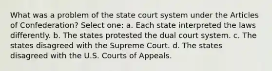 What was a problem of the state court system under the Articles of Confederation? Select one: a. Each state interpreted the laws differently. b. The states protested the dual court system. c. The states disagreed with the Supreme Court. d. The states disagreed with the U.S. Courts of Appeals.