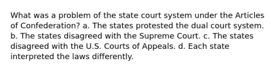 What was a problem of the state court system under the Articles of Confederation? a. The states protested the dual court system. b. The states disagreed with the Supreme Court. c. The states disagreed with the U.S. Courts of Appeals. d. Each state interpreted the laws differently.