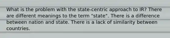 What is the problem with the state-centric approach to IR? There are different meanings to the term "state". There is a difference between nation and state. There is a lack of similarity between countries.