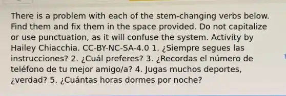 There is a problem with each of the stem-changing verbs below. Find them and fix them in the space provided. Do not capitalize or use punctuation, as it will confuse the system. Activity by Hailey Chiacchia. CC-BY-NC-SA-4.0 1. ¿Siempre segues las instrucciones? 2. ¿Cuál preferes? 3. ¿Recordas el número de teléfono de tu mejor amigo/a? 4. Jugas muchos deportes, ¿verdad? 5. ¿Cuántas horas dormes por noche?