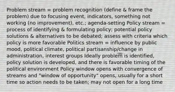 Problem stream = problem recognition (define & frame the problem) due to focusing event, indicators, something not working (no improvement), etc.; agenda-setting Policy stream = process of identifying & formulating policy; potential policy solutions & alternatives to be debated; assess with criteria which policy is more favorable Politics stream = influence by public mood, political climate, political partisanship/change in administration, interest groups Ideally problem is identified, policy solution is developed, and there is favorable timing of the political environment Policy window opens with convergence of streams and "window of opportunity" opens, usually for a short time so action needs to be taken; may not open for a long time