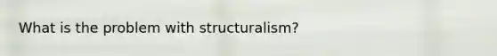 What is the problem with structuralism?