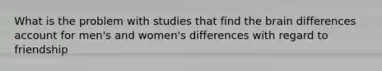 What is the problem with studies that find the brain differences account for men's and women's differences with regard to friendship