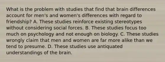 What is the problem with studies that find that brain differences account for men's and women's differences with regard to friendship? A. These studies reinforce existing stereotypes without considering social forces. B. These studies focus too much on psychology and not enough on biology. C. These studies wrongly claim that men and women are far more alike than we tend to presume. D. These studies use antiquated understandings of the brain.