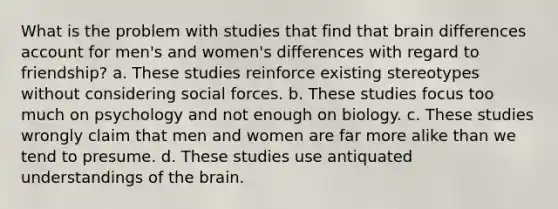 What is the problem with studies that find that brain differences account for men's and women's differences with regard to friendship? a. These studies reinforce existing stereotypes without considering social forces. b. These studies focus too much on psychology and not enough on biology. c. These studies wrongly claim that men and women are far more alike than we tend to presume. d. These studies use antiquated understandings of <a href='https://www.questionai.com/knowledge/kLMtJeqKp6-the-brain' class='anchor-knowledge'>the brain</a>.