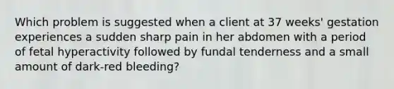 Which problem is suggested when a client at 37 weeks' gestation experiences a sudden sharp pain in her abdomen with a period of fetal hyperactivity followed by fundal tenderness and a small amount of dark-red bleeding?