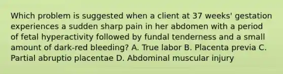 Which problem is suggested when a client at 37 weeks' gestation experiences a sudden sharp pain in her abdomen with a period of fetal hyperactivity followed by fundal tenderness and a small amount of dark-red bleeding? A. True labor B. Placenta previa C. Partial abruptio placentae D. Abdominal muscular injury