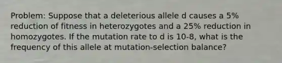 Problem: Suppose that a deleterious allele d causes a 5% reduction of fitness in heterozygotes and a 25% reduction in homozygotes. If the mutation rate to d is 10-8, what is the frequency of this allele at mutation-selection balance?