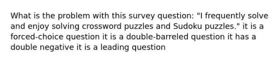 What is the problem with this survey question: "I frequently solve and enjoy solving crossword puzzles and Sudoku puzzles." it is a forced-choice question it is a double-barreled question it has a double negative it is a leading question