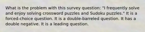 What is the problem with this survey question: "I frequently solve and enjoy solving crossword puzzles and Sudoku puzzles." It is a forced-choice question. It is a double-barreled question. It has a double negative. It is a leading question.