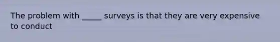 The problem with _____ surveys is that they are very expensive to conduct