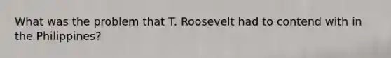 What was the problem that T. Roosevelt had to contend with in the Philippines?