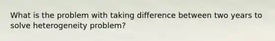 What is the problem with taking difference between two years to solve heterogeneity problem?