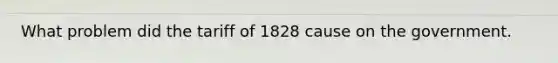 What problem did the tariff of 1828 cause on the government.