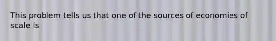 This problem tells us that one of the sources of economies of scale is