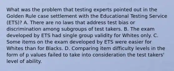 What was the problem that testing experts pointed out in the Golden Rule case settlement with the Educational Testing Service (ETS)? A. There are no laws that address test bias or discrimination among subgroups of test takers. B. The exam developed by ETS had single group validity for Whites only. C. Some items on the exam developed by ETS were easier for Whites than for Blacks. D. Comparing item difficulty levels in the form of p values failed to take into consideration the test takers' level of ability.