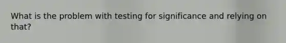 What is the problem with testing for significance and relying on that?