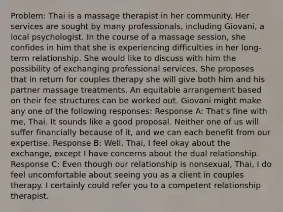 Problem: Thai is a massage therapist in her community. Her services are sought by many professionals, including Giovani, a local psychologist. In the course of a massage session, she confides in him that she is experiencing difficulties in her long-term relationship. She would like to discuss with him the possibility of exchanging professional services. She proposes that in return for couples therapy she will give both him and his partner massage treatments. An equitable arrangement based on their fee structures can be worked out. Giovani might make any one of the following responses: Response A: That's fine with me, Thai. It sounds like a good proposal. Neither one of us will suffer financially because of it, and we can each benefit from our expertise. Response B: Well, Thai, I feel okay about the exchange, except I have concerns about the dual relationship. Response C: Even though our relationship is nonsexual, Thai, I do feel uncomfortable about seeing you as a client in couples therapy. I certainly could refer you to a competent relationship therapist.