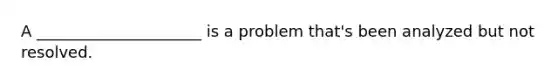 A _____________________ is a problem that's been analyzed but not resolved.