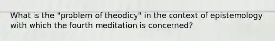 What is the "problem of theodicy" in the context of epistemology with which the fourth meditation is concerned?