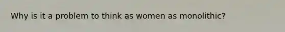 Why is it a problem to think as women as monolithic?