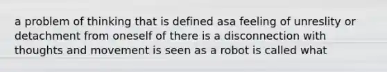 a problem of thinking that is defined asa feeling of unreslity or detachment from oneself of there is a disconnection with thoughts and movement is seen as a robot is called what