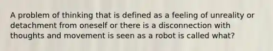 A problem of thinking that is defined as a feeling of unreality or detachment from oneself or there is a disconnection with thoughts and movement is seen as a robot is called what?