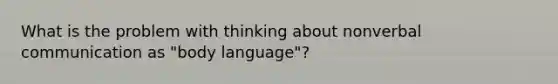 What is the problem with thinking about nonverbal communication as "body language"?