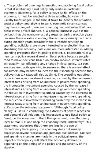 a. The problem of time lags in enacting and applying fiscal policy is that discretionary fiscal policy only works in particular economic situations. for a policy to have its full effect on the economy, it must be enacted in three months; however, it usually takes longer. in the time it takes to identify the situation, enact a policy, and allow it to work, economic circumstances may have changed. there are offsetting circumstances that can occur in the private market. b. A political business cycle is the concept that the economy usually expands during election years because there is extra spending. the economy usually contracts during election years because there is intense scrutiny on spending. politicians are more interested in re-election than in stabilizing the economy. politicians are more interested in adding spending programs than in getting elected. c. Expectations of a near-term policy reversal weaken fiscal policy because people tend to make decisions based on pre-tax income. interest rates will usually rise, offsetting any change in fiscal policy. tax cuts are combined with spending increases so there is no real effect. consumers may hesitate to increase their spending because they believe that tax rates will rise again. d. The crowding-out effect is the increase in investment spending caused by the decrease in interest rates arising from an increase in government spending. the increase in investment spending caused by the increase in interest rates arising from an increase in government spending. the reduction in investment spending caused by the decrease in interest rates arising from an increase in government spending. the reduction in investment spending caused by the increase in interest rates arising from an increase in government spending. e. Consider the following statement: "Although fiscal policy clearly is useful in combating the extremes of severe recession and demand-pull inflation, it is impossible to use fiscal policy to fine-tune the economy to the full-employment, noninflationary level of real GDP and keep the economy there indefinitely." This statement recognizes that there are lags in the use of discretionary fiscal policy. the economy does not usually experience severe recession and demand-pull inflation. tax cuts and spending changes are made in the political arena. the impact of fiscal policy will affect the economy differently depending on the timing of the policy and the severity of the situation.