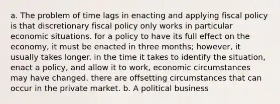 a. The problem of time lags in enacting and applying fiscal policy is that discretionary fiscal policy only works in particular economic situations. for a policy to have its full effect on the economy, it must be enacted in three months; however, it usually takes longer. in the time it takes to identify the situation, enact a policy, and allow it to work, economic circumstances may have changed. there are offsetting circumstances that can occur in the private market. b. A political business