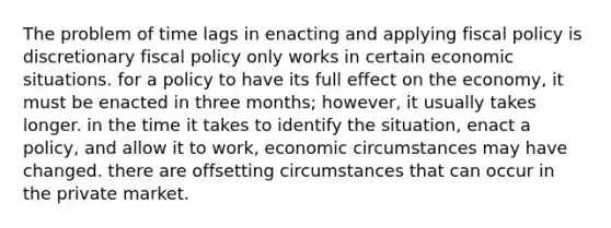 The problem of time lags in enacting and applying fiscal policy is discretionary fiscal policy only works in certain economic situations. for a policy to have its full effect on the economy, it must be enacted in three months; however, it usually takes longer. in the time it takes to identify the situation, enact a policy, and allow it to work, economic circumstances may have changed. there are offsetting circumstances that can occur in the private market.