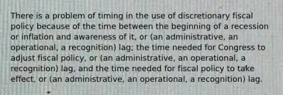 There is a problem of timing in the use of discretionary fiscal policy because of the time between the beginning of a recession or inflation and awareness of it, or (an administrative, an operational, a recognition) lag; the time needed for Congress to adjust fiscal policy, or (an administrative, an operational, a recognition) lag, and the time needed for fiscal policy to take effect, or (an administrative, an operational, a recognition) lag.