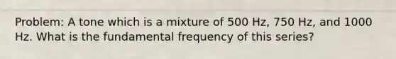 Problem: A tone which is a mixture of 500 Hz, 750 Hz, and 1000 Hz. What is the fundamental frequency of this series?