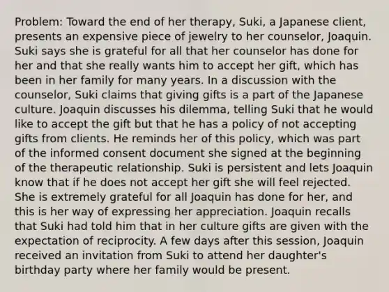 Problem: Toward the end of her therapy, Suki, a Japanese client, presents an expensive piece of jewelry to her counselor, Joaquin. Suki says she is grateful for all that her counselor has done for her and that she really wants him to accept her gift, which has been in her family for many years. In a discussion with the counselor, Suki claims that giving gifts is a part of the Japanese culture. Joaquin discusses his dilemma, telling Suki that he would like to accept the gift but that he has a policy of not accepting gifts from clients. He reminds her of this policy, which was part of the informed consent document she signed at the beginning of the therapeutic relationship. Suki is persistent and lets Joaquin know that if he does not accept her gift she will feel rejected. She is extremely grateful for all Joaquin has done for her, and this is her way of expressing her appreciation. Joaquin recalls that Suki had told him that in her culture gifts are given with the expectation of reciprocity. A few days after this session, Joaquin received an invitation from Suki to attend her daughter's birthday party where her family would be present.