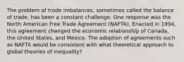 The problem of trade imbalances, sometimes called the balance of trade, has been a constant challenge. One response was the North American Free Trade Agreement (NAFTA). Enacted in 1994, this agreement changed the economic relationship of Canada, the United States, and Mexico. The adoption of agreements such as NAFTA would be consistent with what theoretical approach to global theories of inequality?