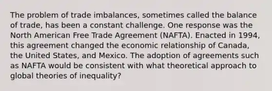 The problem of trade imbalances, sometimes called the balance of trade, has been a constant challenge. One response was the North American Free Trade Agreement (NAFTA). Enacted in 1994, this agreement changed the economic relationship of Canada, the United States, and Mexico. The adoption of agreements such as NAFTA would be consistent with what theoretical approach to global theories of inequality?