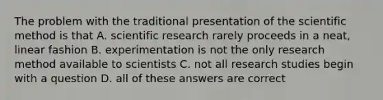 The problem with the traditional presentation of the scientific method is that A. scientific research rarely proceeds in a neat, linear fashion B. experimentation is not the only research method available to scientists C. not all research studies begin with a question D. all of these answers are correct