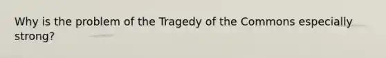 Why is the problem of the Tragedy of the Commons especially strong?