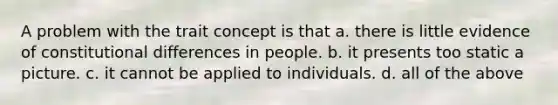 A problem with the trait concept is that a. there is little evidence of constitutional differences in people. b. it presents too static a picture. c. it cannot be applied to individuals. d. all of the above