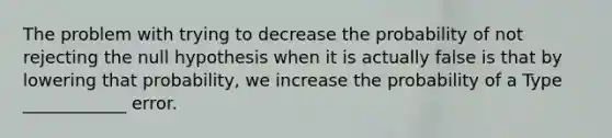 The problem with trying to decrease the probability of not rejecting the null hypothesis when it is actually false is that by lowering that probability, we increase the probability of a Type ____________ error.